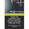 How to Master and Enjoy Astral Projection: Ultimate Guide For Astral Projection