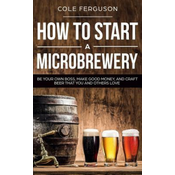 How to Start a Microbrewery: Be Your Own Boss, Make Good Money, and Craft Beer That You and Others Love