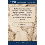 The Perfection of the Christians Character, Consisting Particularly in Sincerity, Uniformity, Progression, Comfort, Agreeme