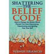 Shattering The Belief Code: How to Change the Beliefs Which Prevent You from Discovering, Transforming and Igniting Your True Self