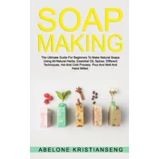 Soap Making: The Ultimate Guide For Beginners To Make Natural Soap, A Lot Of Recipes Using All Natural Herbs, Essential Oil, Spices