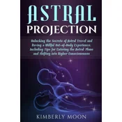 Astral Projection: Unlocking the Secrets of Astral Travel and Having a Willful Out-Of-Body Experience, Including Tips for Entering the As