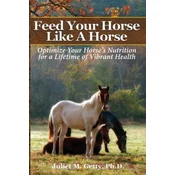 Feed Your Horse Like A Horse: Optimize your horse's nutrition for a lifetime of vibrant health
