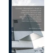 Gothic Ornaments, Being a Series of Examples of Enriched Details and Accessories of the Architecture of Great Britain. Drawn From Existing Authorities