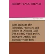 Farm drainage The Principles, Processes, and Effects of Draining Land with Stones, Wood, Plows, and Open Ditches, and Especially