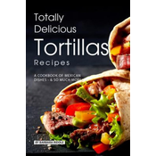 Totally Delicious Tortillas Recipes: A Cookbook of Mexican Dishes - SO Much More!