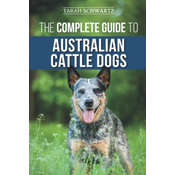 The Complete Guide to Australian Cattle Dogs: Finding, Training, Feeding, Exercising and Keeping Your ACD Active, Stimulated, and Happy