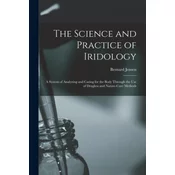 The Science and Practice of Iridology: a System of Analyzing and Caring for the Body Through the Use of Drugless and Nature-cure Methods