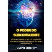 O Poder do Subconsciente - Técnicas científicas que lhe permitirao utilizar as forças ilimitadas de sua mente subconsciente