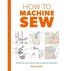 How to Machine Sew: Techniques and Projects for the Complete Beginner