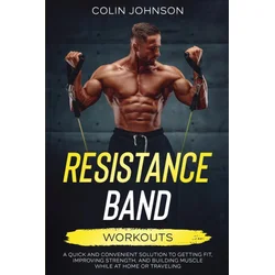Resistance Band Workouts; A Quick and Convenient Solution to Getting Fit, Improving Strength, and Building Muscle While at Home or Traveling