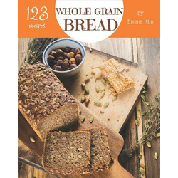 Whole Grain Bread 123: Enjoy 123 Days with Amazing Whole Grain Bread Recipes in Your Own Whole Grain Bread Cookbook! [book 1]